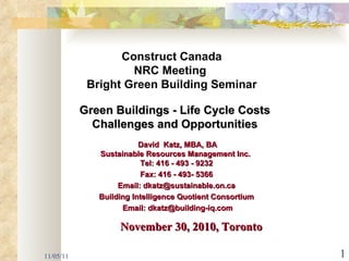 11/05/11 Green Buildings - Life Cycle Costs  Challenges and Opportunities  David  Katz, MBA, BA Sustainable Resources Management Inc.  Tel: 416 - 493 - 9232 Fax: 416 - 493- 5366 Email: dkatz@sustainable.on.ca Building Intelligence Quotient Consortium Email: dkatz@building-iq.com Construct Canada NRC Meeting  Bright Green Building Seminar November 30, 2010, Toronto  