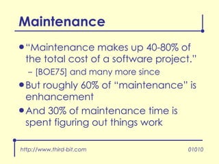 “ Maintenance makes up 40-80% of the total cost of a software project.” [BOE75] and many more since But roughly 60% of “maintenance” is enhancement And 30% of maintenance time is spent figuring out things work Maintenance http://www.third-bit.com 01010 