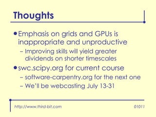 Emphasis on grids and GPUs is inappropriate and unproductive Improving skills will yield greater dividends on shorter timescales swc.scipy.org for current course software-carpentry.org for the next one We’ll be webcasting July 13-31 Thoughts http://www.third-bit.com 01011 