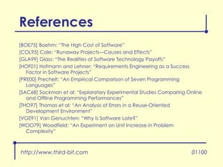 References [BOE75] Boehm: “The High Cost of Software” [COL95] Cole: “Runaway Projects—Causes and Effects” [GLA99] Glass: “The Realities of Software Technology Payoffs” [HOF01] Hofmann and Lehner: “Requirements Engineering as a Success Factor in Software Projects” [PRE00] Prechelt: “An Empirical Comparison of Seven Programming Languages” [SAC68] Sackman et al: “Exploratory Experimental Studies Comparing Online and Offline Programming Performances” [THO97] Thomas et al: “An Analysis of Errors in a Reuse-Oriented Development Environment” [VGE91] Van Genuchten: “Why Is Software Late?” [WOO79] Woodfield: “An Experiment on Unit Increase in Problem Complexity” http://www.third-bit.com 01100 
