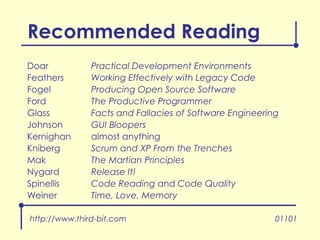 Recommended Reading Doar Practical Development Environments Feathers Working Effectively with Legacy Code Fogel Producing Open Source Software Ford The Productive Programmer Glass Facts and Fallacies of Software Engineering Johnson GUI Bloopers Kernighan almost anything Kniberg Scrum and XP From the Trenches Mak The Martian Principles Nygard Release It! Spinellis Code Reading  and  Code Quality Weiner Time, Love, Memory 01101 http://www.third-bit.com 