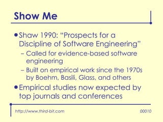 Show Me Shaw 1990: “Prospects for a Discipline of Software Engineering” Called for evidence-based software engineering Built on empirical work since the 1970s by Boehm, Basili, Glass, and others Empirical studies now expected by top journals and conferences http://www.third-bit.com 00010 