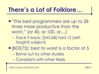 There’s a Lot of Folklore… “ The best programmers are up to 28 times more productive than the worst.” (or 40, or 100, or…) Trace it back: [SAC68] had 12 (self-taught) subjects [BOE75]: best to worst is a factor of 5 Borne out by other studies Consistent with other fields http://www.third-bit.com 00011 