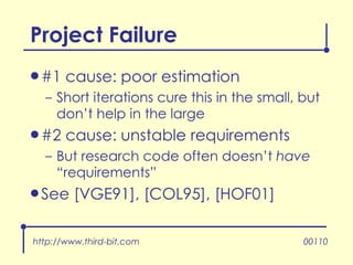 Project Failure #1 cause: poor estimation Short iterations cure this in the small, but don’t help in the large #2 cause: unstable requirements But research code often doesn’t  have  “requirements” See [VGE91], [COL95], [HOF01] http://www.third-bit.com 00110 