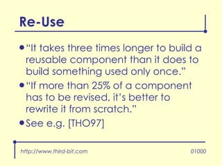 Re-Use “ It takes three times longer to build a reusable component than it does to build something used only once.” “ If more than 25% of a component has to be revised, it’s better to rewrite it from scratch.” See e.g. [THO97] http://www.third-bit.com 01000 