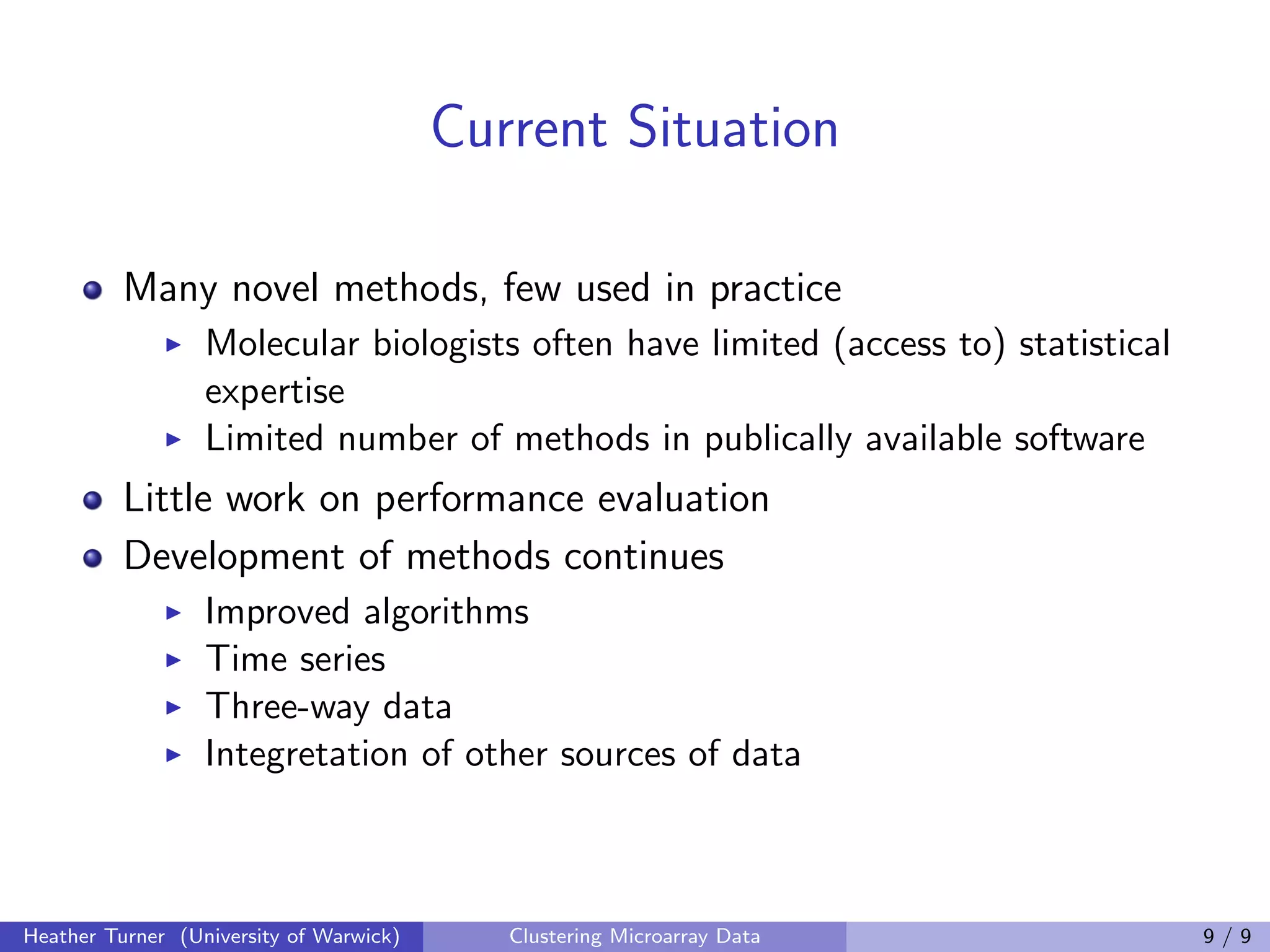 Current Situation

          Many novel methods, few used in practice
                  Molecular biologists often have limited (access to) statistical
                  expertise
                  Limited number of methods in publically available software
          Little work on performance evaluation
          Development of methods continues
                  Improved algorithms
                  Time series
                  Three-way data
                  Integretation of other sources of data



Heather Turner (University of Warwick)      Clustering Microarray Data              9/9
 