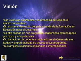 Visión
•Las vivencias espirituales y la presencia de Dios en el
ámbito universitario.
•Su aporte al desarrollo del país a través de la formación en
Educación para el Desarrollo.
•La alta calidad de sus programas académicos estructurados
por ciclos y competencias.
•Su impacto en la cobertura originado en el número de sus
Sedes y la gran facilidad de acceso a sus programas.
•Sus amplias relaciones nacionales e internacionales.
 