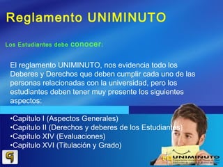 Reglamento UNIMINUTO
Los Estudiantes debe conocer:
El reglamento UNIMINUTO, nos evidencia todo los
Deberes y Derechos que deben cumplir cada uno de las
personas relacionadas con la universidad, pero los
estudiantes deben tener muy presente los siguientes
aspectos:
•Capítulo I (Aspectos Generales)
•Capítulo II (Derechos y deberes de los Estudiantes)
•Capítulo XIV (Evaluaciones)
•Capítulo XVI (Titulación y Grado)
 