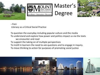 Master’s    Degree --Foci: Literacy as a Critical Social Practice To question the everyday including popular culture and the media To understand and explore how power and politics impact us via the texts we encounter and read To support the taking on of multiple perspectives To instill in learners the need to ask questions and to engage in inquiry. To move thinking to action for purposes of promoting social justice 