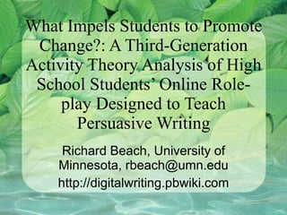 What Impels Students to Promote Change?: A Third-Generation Activity Theory Analysis of High School Students’ Online Role-play Designed to Teach Persuasive Writing Richard Beach, University of Minnesota, rbeach@umn.edu http://digitalwriting.pbwiki.com 