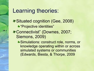 Learning theories:  Situated cognition (Gee, 2008) “ Projective identities” Connectivist” (Downes, 2007; Siemons, 2009)  Simulations: construct role, norms, or knowledge operating within or across simulated systems or communities (Edwards, Biesta, & Thorpe, 2009 