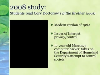 2008 study:   Students read Cory Doctorow’s  Little Brother   (2008) Modern version of  1984 Issues of Internet privacy/control 17-year-old Marcus, a computer hacker, takes on the Department of Homeland Security’s attempt to control society 