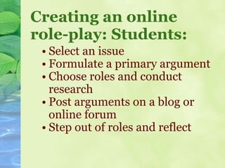 Creating an online role-play: Students: Select an issue Formulate a primary argument Choose roles and conduct research Post arguments on a blog or online forum Step out of roles and reflect  