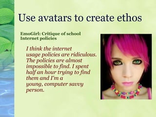 Use avatars to create ethos EmoGirl: Critique of school Internet policies I think the internet usage policies are ridiculous. The policies are almost  impossible to find. I spent   half an hour trying to find   them and I'm a young, computer savvy person.   