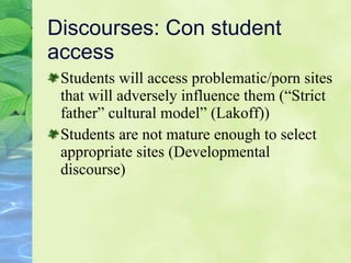 Discourses: Con student access Students will access problematic/porn sites that will adversely influence them  (“Strict father” cultural model” (Lakoff))  Students are not mature enough to select appropriate sites  (De velopmental discourse) 