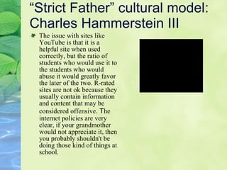 “Strict Father” cultural model: Charles Hammerstein III The issue with sites like YouTube is that it is a helpful site when used correctly, but the ratio of students who would use it to the students who would abuse it would greatly favor the later of the two. R-rated sites are not ok because they usually contain information and content that may be considered offensive . T he internet policies are very clear, if your grandmother would not appreciate it, then you probably shouldn't be doing those kind of things at school.  