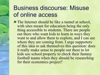 Business discourse: Misuse of online access The Internet should be like a tunnel at school, with sites meant for education being the only thing accessible to students. There are people out there who want kids to learn in ways they want to and allow them to explore, and I can see where they are coming from. I urge supporters of this idea to ask themselves this question: does it really make sense to people out there to let kids use school property to check their fantasy football teams when they should be researching for their economics project? 