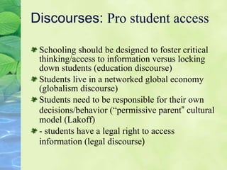 Discourses:  Pro student access Schooling should be designed to foster critical thinking/access to information versus locking down students ( ed ucation discourse) Students live in a networked global economy (g l obalism discourse) Students need to be responsible for their own decisions/behavior (“ pe rmissive parent ”  cultural model (Lakoff) - students have a legal right to access information (l e gal discourse ) 