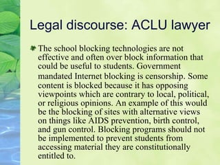 Legal discourse: ACLU lawyer The school blocking technologies are not effective and often over block information that could be useful to students. Government mandated Internet blocking is censorship .  Some content is blocked because it has opposing viewpoints which are contrary to local, political, or religious opinions. An example of this would be the blocking of sites with alternative views on things like AIDS prevention, birth control, and gun control. Blocking programs should not be implemented to prevent students from accessing material they are constitutionally entitled to. 