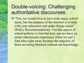 Double-voicing: Challenging authoritative discourses “ Ye s, we would love to have kids enjoy school more, but the purpose of the Internet is to help with your education and make things easier” (P o licy Recommendation). Yes this aspect of school policies is true but how can we have an easier educational experience when we can’t find sites right away because the majority of them are being blocked without our knowledge. 