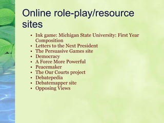 Online role-play/resource sites Ink game: Michigan State University: First Year Composition Letters to the Next President  The Persuasive Games site Democracy A Force More Powerful  Peacemaker  The Our Courts project Debatepedia Debatemapper site Opposing Views 