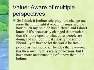 Value: Aware of multiple perspectives  So I think it [online role-play] did change me more than I thought it would. It surprised me how much my opinion had differed and I don’t know if it’s necessarily changed that much but that it’s more open to what other people are doing and so I don’t just classify the sort of liberal—you have to let the world be free—people as just morons.  T he idea that everyone has their own truth is really obnoxious, but I have more understanding of it now than I did before. 