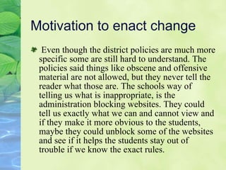 Motivation to enact change Even though the district policies are much more specific some are still hard to understand. The policies said things like obscene and offensive material are not allowed, but they never tell the reader what those are. The schools way of telling us what is inappropriate, is the administration blocking websites. They could tell us exactly what we can and cannot view and if they make it more obvious to the students, maybe they could unblock some of the websites and see if it helps the students stay out of trouble if we know the exact rules. 