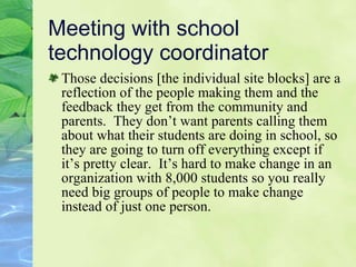 Meeting with school technology coordinator Those decisions [the individual site blocks] are a reflection of the people making them and the feedback they get from the community and parents.  They don’t want parents calling them about what their students are doing in school, so they are going to turn off everything except if it’s pretty clear.  It’s hard to make change in an organization with 8,000 students so you really need big groups of people to make change instead of just one person. 