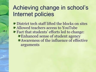 Achieving change in school’s Internet policies  District tech staff lifted the blocks on sites Allowed teachers access to YouTube  Fact that students’ efforts led to change: Enhanced sense of student agency Awareness of the influence of effective arguments  
