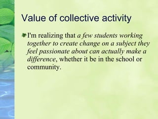 Value of collective activity I'm realizing that  a few students working together to create change on a subject they feel passionate about can actually make a difference , whether it be in the school or community.  