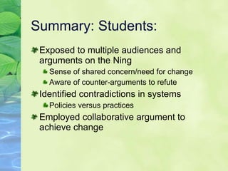 Summary: Students: Exposed to multiple audiences and arguments on the Ning Sense of shared concern/need for change Aware of counter-arguments to refute Identified contradictions in systems Policies versus practices Employed collaborative argument to achieve change 