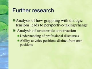 Further research Analysis of how grappling with dialogic tensions leads to perspective-taking/change Analysis of avatar/role construction  Understanding of professional discourses Ability to voice positions distinct from own positions 