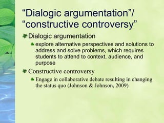 “Dialogic argumentation”/ “constructive controversy” Dialogic argumentation  explore alternative perspectives and solutions to address and solve problems, which requires students to attend to context, audience, and purpose Co nstructive controversy Engage in collaborative debate resulting in changing the status quo (Johnson & Johnson, 2009)  