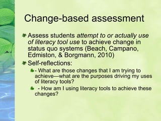 Change-based assessment   Assess students  attempt to or actually use of literacy tool use  to achieve change in status quo systems (Beach, Campano, Edmiston, & Borgmann, 2010) Self-reflections: - What are those changes that I am trying to achieve—what are the purposes driving my uses of literacy tools? - How am I using literacy tools to achieve these changes? 