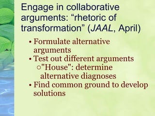 Engage in collaborative arguments: “rhetoric of transformation” ( JAAL , April) Formulate alternative arguments Test out different arguments "House": determine alternative diagnoses Find common ground to develop solutions   