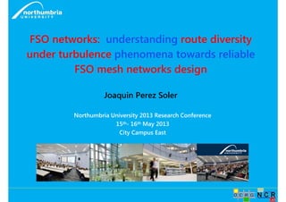 FSO networks: understanding route diversity 
under turbulence phenomena towards reliable 
FSO mesh networks design 
Joaquin Perez Soler 
Northumbria University 2013 Research Conference 
15th- 16th May 2013 
City Campus East 
 