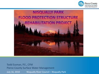 NISQUALLY PARK Flood PROTECTION Structure Rehabilitation Project Todd Essman, P.E., CFM Pierce County Surface Water Management July 16, 2010	Nisqually River Council – Nisqually Park 