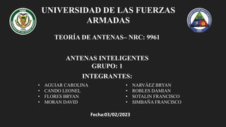 UNIVERSIDAD DE LAS FUERZAS
ARMADAS
TEORÍA DE ANTENAS– NRC: 9961
ANTENAS INTELIGENTES
GRUPO: 1
INTEGRANTES:
• AGUIAR CAROLINA​
• CANDO LEONEL
• FLORES BRYAN
• MORAN DAVID
• NARVÁEZ BRYAN
• ROBLES DAMIAN
• SOTALIN FRANCISCO
• SIMBAÑA FRANCISCO
Fecha:03/02/2023
 