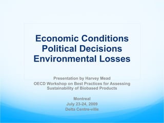 Economic Conditions Political Decisions Environmental Losses Presentation by Harvey Mead OECD Workshop on Best Practices for Assessing Sustainability of Biobased Products Montreal July 23-24, 2009 Delta Centre-ville 