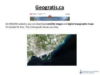Geogratis.ca

On NRCAN’s website, you can download satellite images and digital topographic maps
of Canada for free. This short guide shows you how.
 