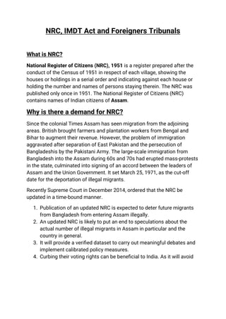 NRC, IMDT Act and Foreigners Tribunals
What is NRC?
National Register of Citizens (NRC), 1951 is a register prepared after the
conduct of the Census of 1951 in respect of each village, showing the
houses or holdings in a serial order and indicating against each house or
holding the number and names of persons staying therein. The NRC was
published only once in 1951. The National Register of Citizens (NRC)
contains names of Indian citizens of Assam.
Why is there a demand for NRC?
Since the colonial Times Assam has seen migration from the adjoining
areas. British brought farmers and plantation workers from Bengal and
Bihar to augment their revenue. However, the problem of immigration
aggravated after separation of East Pakistan and the persecution of
Bangladeshis by the Pakistani Army. The large-scale immigration from
Bangladesh into the Assam during 60s and 70s had erupted mass-protests
in the state, culminated into signing of an accord between the leaders of
Assam and the Union Government. It set March 25, 1971, as the cut-off
date for the deportation of illegal migrants.
Recently Supreme Court in December 2014, ordered that the NRC be
updated in a time-bound manner.
1. Publication of an updated NRC is expected to deter future migrants
from Bangladesh from entering Assam illegally.
2. An updated NRC is likely to put an end to speculations about the
actual number of illegal migrants in Assam in particular and the
country in general.
3. It will provide a veriﬁed dataset to carry out meaningful debates and
implement calibrated policy measures.
4. Curbing their voting rights can be beneﬁcial to India. As it will avoid
 