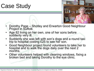 Case Study Dorothy Page – Shotley and Erwarton Good Neighbour Project in Suffolk Age 82 living on her own, one of her sons before suddenly very ill. Suddenly she was left with son’s dogs and a round taxi trip to hospital costing £25 to see her son. Good Neighbour project found volunteers to take her to hospital and to walk the dogs daily over the next 2 months. Other volunteers helped with cleaning windows, fixing a broken bed and taking Dorothy to the eye clinic. 
