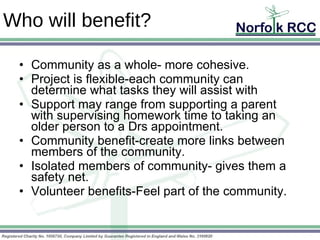Who will benefit? Community as a whole- more cohesive.  Project is flexible-each community can determine what tasks they will assist with Support may range from supporting a parent with supervising homework time to taking an older person to a Drs appointment. Community benefit-create more links between members of the community. Isolated members of community- gives them a safety net. Volunteer benefits-Feel part of the community. 