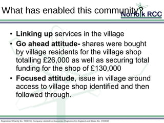 What has enabled this community? Linking up  services in the village Go ahead attitude-  shares were bought by village residents for the village shop totalling £26,000 as well as securing total funding for the shop of £130,000 Focused attitude , issue in village around access to village shop identified and then followed through. 