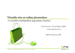 Virtuális séta az online piactereken
A vásárlók webshopokkal kapcsolatos elvárásai

                                                            E-Commerce Trend Report 2009
                                                                 – lakossági kutatás –


                                                                 NRC Piackutató Kft.




NRC - E-Commerce Trend Report 2009 - www.nrc.hu/elemzesek
 