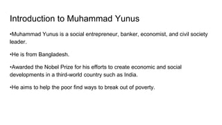 Introduction to Muhammad Yunus
•Muhammad Yunus is a social entrepreneur, banker, economist, and civil society
leader.
•He is from Bangladesh.
•Awarded the Nobel Prize for his efforts to create economic and social
developments in a third-world country such as India.
•He aims to help the poor find ways to break out of poverty.
 