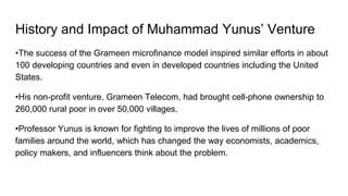 History and Impact of Muhammad Yunus’ Venture
•The success of the Grameen microfinance model inspired similar efforts in about
100 developing countries and even in developed countries including the United
States.
•His non-profit venture, Grameen Telecom, had brought cell-phone ownership to
260,000 rural poor in over 50,000 villages.
•Professor Yunus is known for fighting to improve the lives of millions of poor
families around the world, which has changed the way economists, academics,
policy makers, and influencers think about the problem.
 