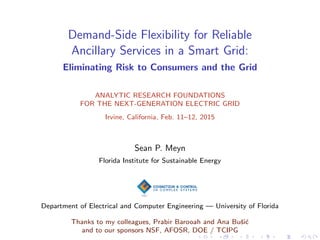 Demand-Side Flexibility for Reliable
Ancillary Services in a Smart Grid:
Eliminating Risk to Consumers and the Grid
ANALYTIC RESEARCH FOUNDATIONS
FOR THE NEXT-GENERATION ELECTRIC GRID
Irvine, California, Feb. 11–12, 2015
Sean P. Meyn
Florida Institute for Sustainable Energy
Department of Electrical and Computer Engineering — University of Florida
Thanks to my colleagues, Prabir Barooah and Ana Buˇsi´c
and to our sponsors NSF, AFOSR, DOE / TCIPG
 