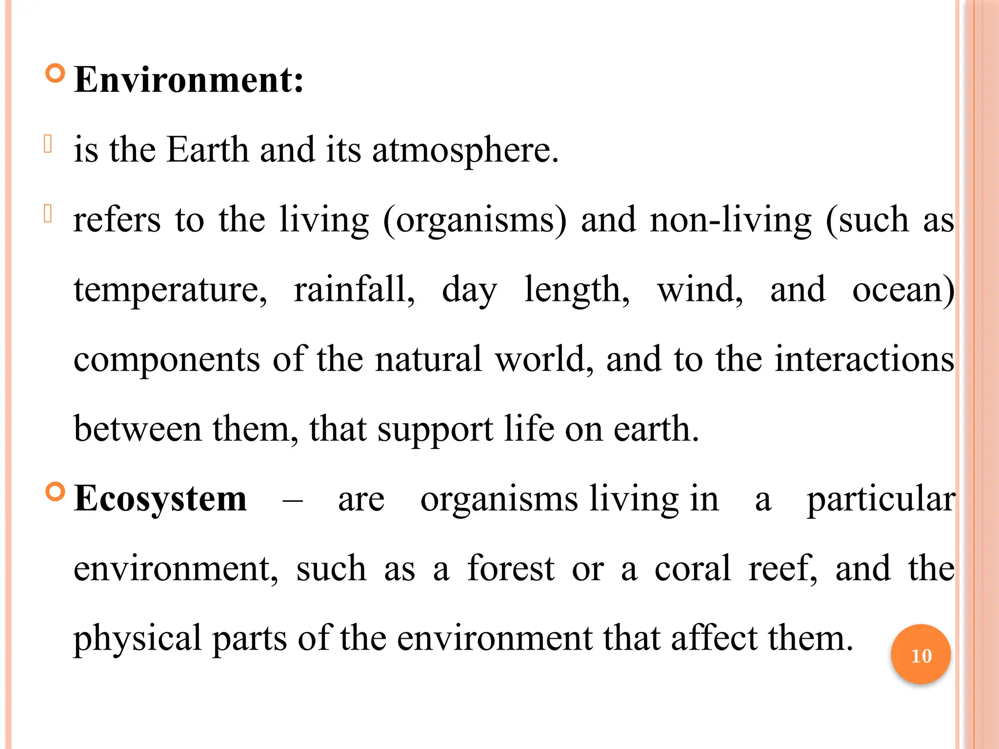 10
 Environment:
- is the Earth and its atmosphere.
- refers to the living (organisms) and non-living (such as
temperature, rainfall, day length, wind, and ocean)
components of the natural world, and to the interactions
between them, that support life on earth.
 Ecosystem – are organisms living in a particular
environment, such as a forest or a coral reef, and the
physical parts of the environment that affect them.
 