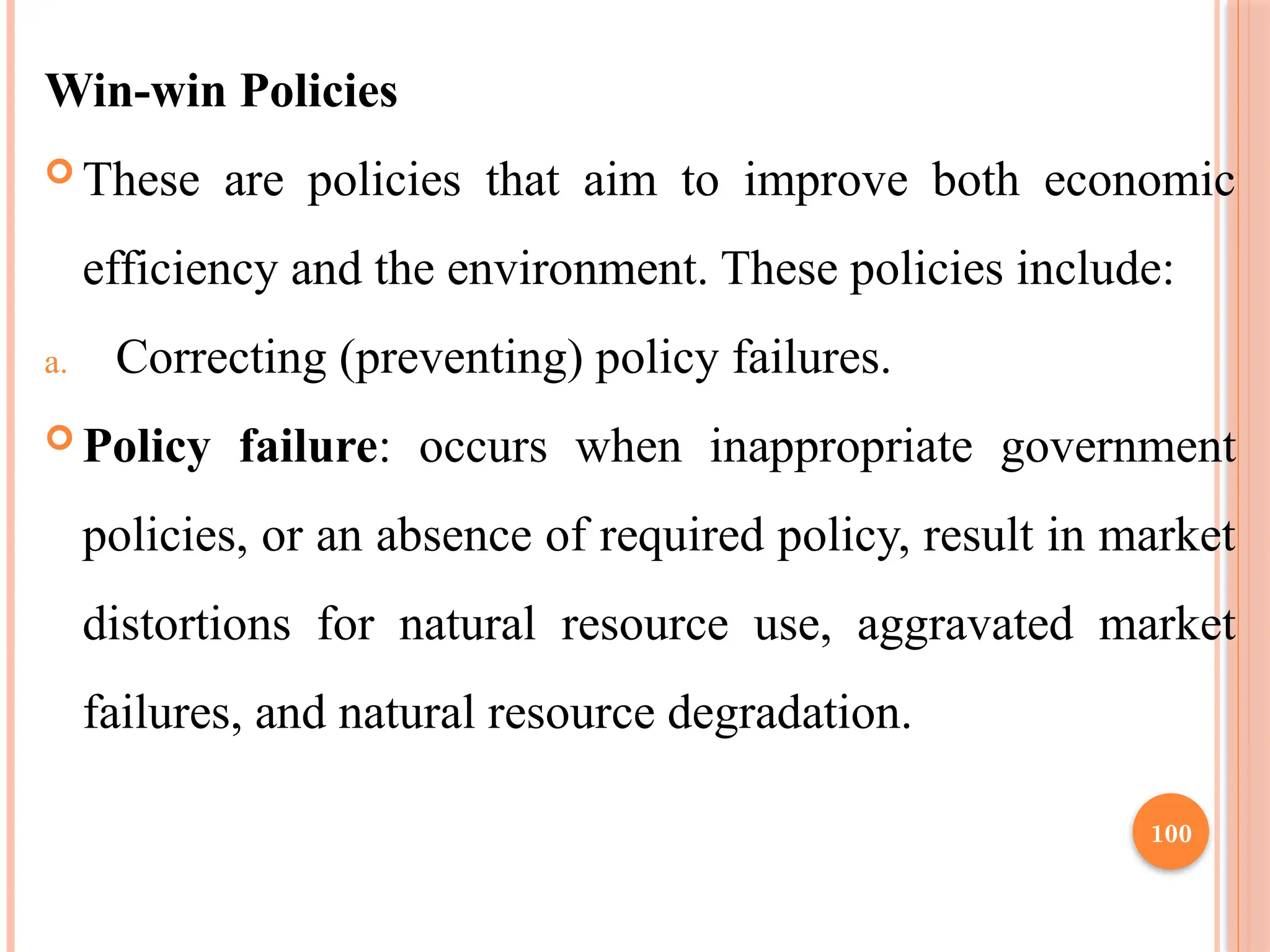 100
Win-win Policies
 These are policies that aim to improve both economic
efficiency and the environment. These policies include:
a. Correcting (preventing) policy failures.
 Policy failure: occurs when inappropriate government
policies, or an absence of required policy, result in market
distortions for natural resource use, aggravated market
failures, and natural resource degradation.
 